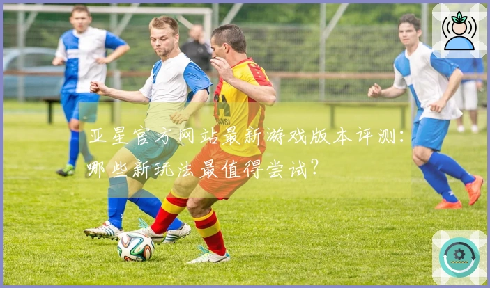 亚星官方网站最新游戏版本评测：哪些新玩法最值得尝试？